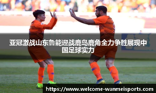 亚冠激战山东鲁能迎战鹿岛鹿角全力争胜展现中国足球实力